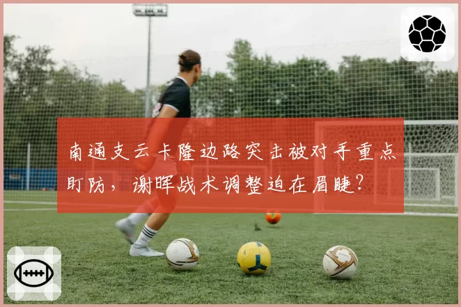 南通支云卡隆边路突击被对手重点盯防，谢晖战术调整迫在眉睫？