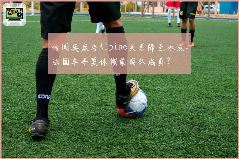 传闻奥康与Alpine关系降至冰点，法国车手夏休期前离队成真？